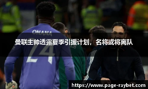 曼联主帅透露夏季引援计划，名将或将离队