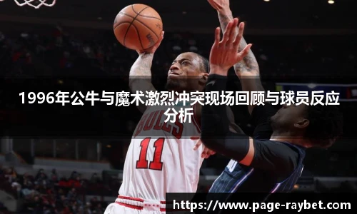 1996年公牛与魔术激烈冲突现场回顾与球员反应分析